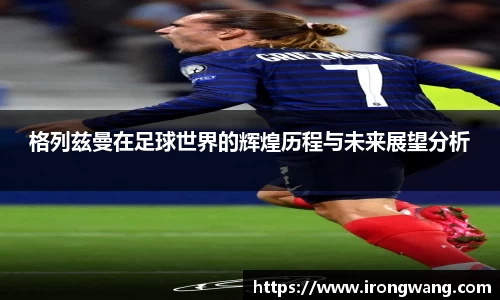 格列兹曼在足球世界的辉煌历程与未来展望分析